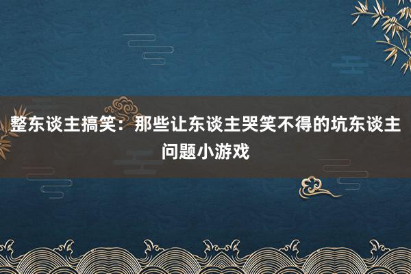 整东谈主搞笑：那些让东谈主哭笑不得的坑东谈主问题小游戏